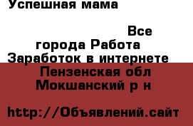  Успешная мама                                                                 - Все города Работа » Заработок в интернете   . Пензенская обл.,Мокшанский р-н